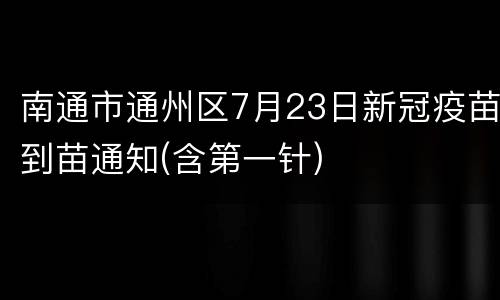 南通市通州区7月23日新冠疫苗到苗通知(含第一针)