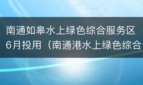 南通如皋水上绿色综合服务区6月投用（南通港水上绿色综合服务区）