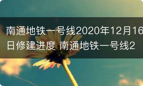 南通地铁一号线2020年12月16日修建进度 南通地铁一号线2020年12月16日修建进度如何