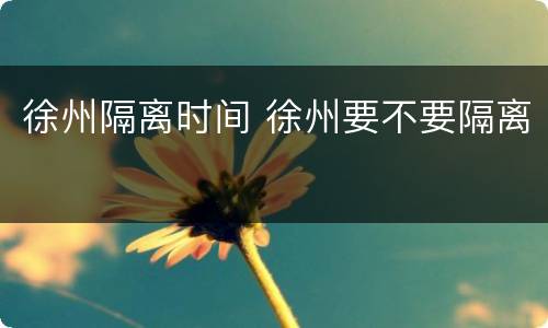 徐州隔离时间 徐州要不要隔离