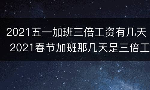 2021五一加班三倍工资有几天 2021春节加班那几天是三倍工资