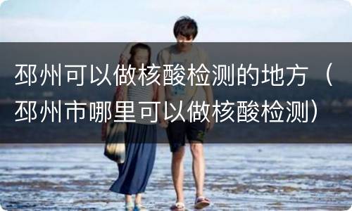 邳州可以做核酸检测的地方（邳州市哪里可以做核酸检测）