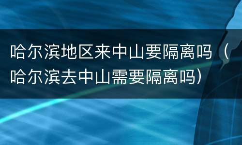 哈尔滨地区来中山要隔离吗（哈尔滨去中山需要隔离吗）