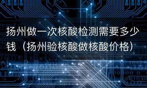 扬州做一次核酸检测需要多少钱（扬州验核酸做核酸价格）