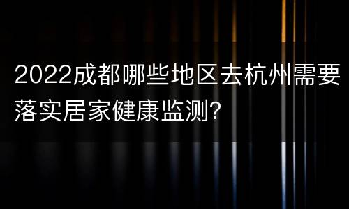 2022成都哪些地区去杭州需要落实居家健康监测？