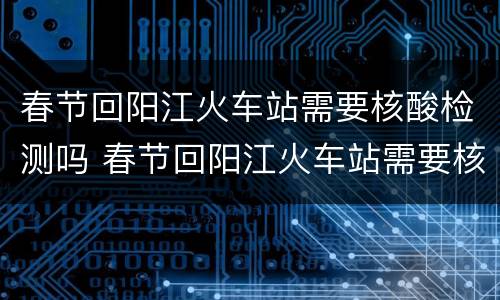 春节回阳江火车站需要核酸检测吗 春节回阳江火车站需要核酸检测吗今天