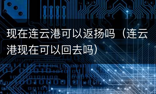 现在连云港可以返扬吗（连云港现在可以回去吗）
