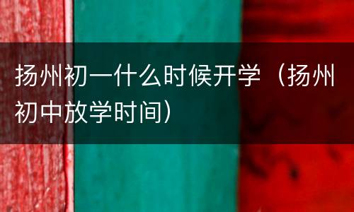扬州初一什么时候开学（扬州初中放学时间）