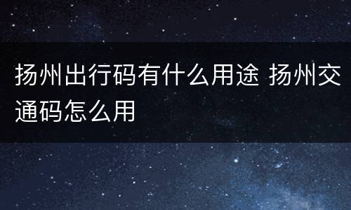 扬州出行码有什么用途 扬州交通码怎么用