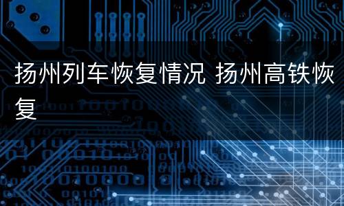 扬州列车恢复情况 扬州高铁恢复