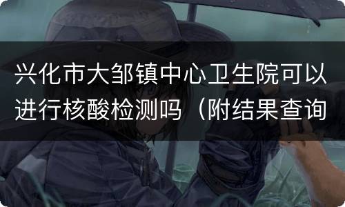 兴化市大邹镇中心卫生院可以进行核酸检测吗（附结果查询入口）