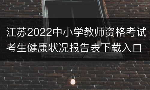 江苏2022中小学教师资格考试考生健康状况报告表下载入口