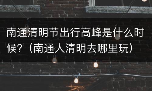 南通清明节出行高峰是什么时候?（南通人清明去哪里玩）