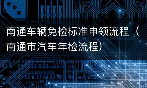 南通车辆免检标准申领流程（南通市汽车年检流程）