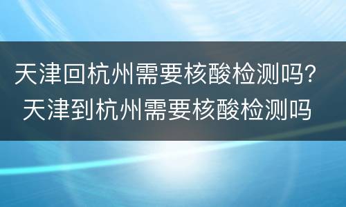 天津回杭州需要核酸检测吗？ 天津到杭州需要核酸检测吗