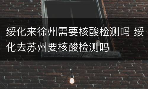 绥化来徐州需要核酸检测吗 绥化去苏州要核酸检测吗