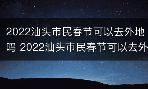 2022汕头市民春节可以去外地吗 2022汕头市民春节可以去外地吗现在
