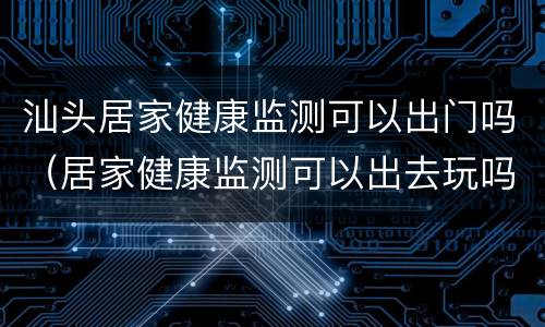 汕头居家健康监测可以出门吗（居家健康监测可以出去玩吗）