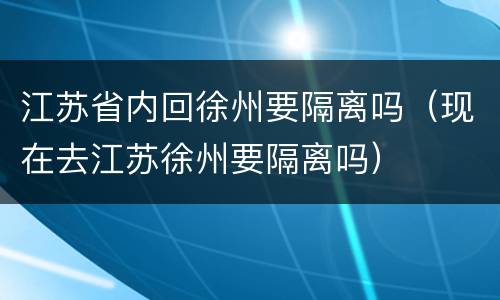 江苏省内回徐州要隔离吗（现在去江苏徐州要隔离吗）