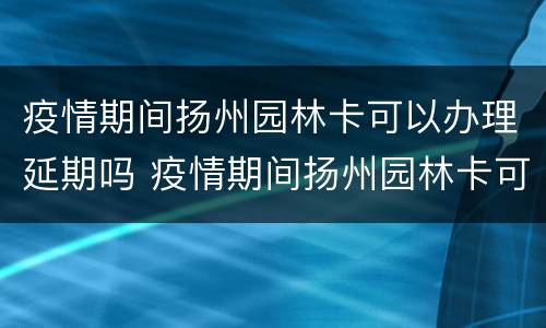 疫情期间扬州园林卡可以办理延期吗 疫情期间扬州园林卡可以办理延期吗现在