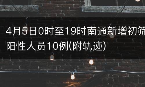 4月5日0时至19时南通新增初筛阳性人员10例(附轨迹)