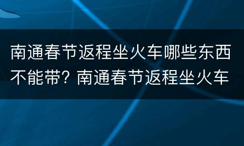 南通春节返程坐火车哪些东西不能带? 南通春节返程坐火车哪些东西不能带的