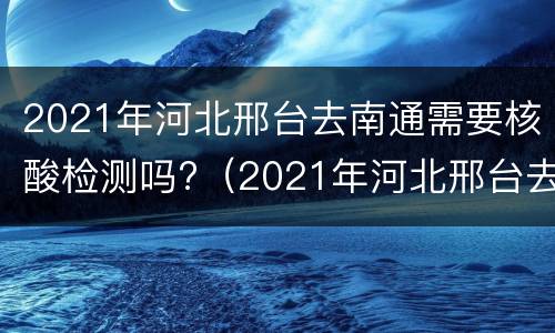 2021年河北邢台去南通需要核酸检测吗?（2021年河北邢台去南通需要核酸检测吗今天）