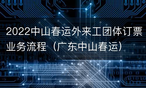 2022中山春运外来工团体订票业务流程（广东中山春运）