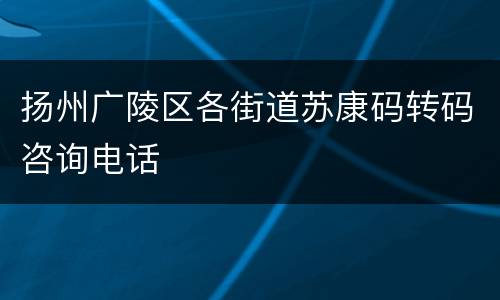 扬州广陵区各街道苏康码转码咨询电话