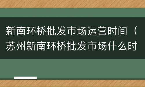 新南环桥批发市场运营时间（苏州新南环桥批发市场什么时间开业）