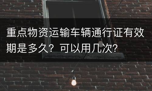 重点物资运输车辆通行证有效期是多久？可以用几次？