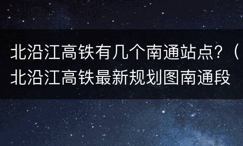 北沿江高铁有几个南通站点?（北沿江高铁最新规划图南通段）
