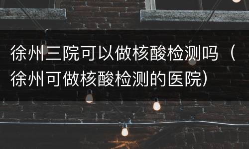 徐州三院可以做核酸检测吗（徐州可做核酸检测的医院）