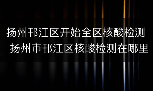 扬州邗江区开始全区核酸检测 扬州市邗江区核酸检测在哪里