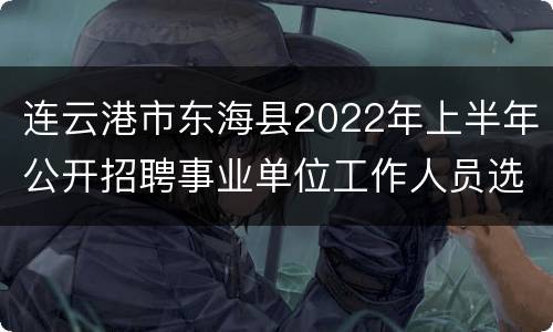 连云港市东海县2022年上半年公开招聘事业单位工作人员选岗表