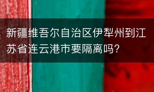 新疆维吾尔自治区伊犁州到江苏省连云港市要隔离吗?