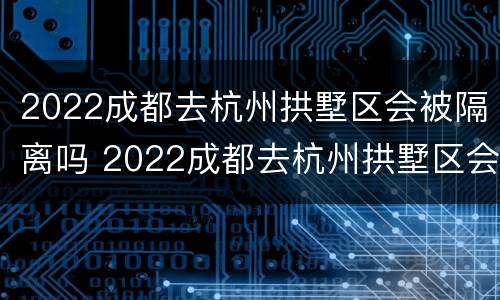 2022成都去杭州拱墅区会被隔离吗 2022成都去杭州拱墅区会被隔离吗最新消息
