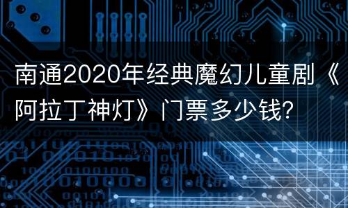 南通2020年经典魔幻儿童剧《阿拉丁神灯》门票多少钱？