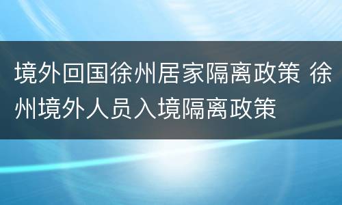 境外回国徐州居家隔离政策 徐州境外人员入境隔离政策