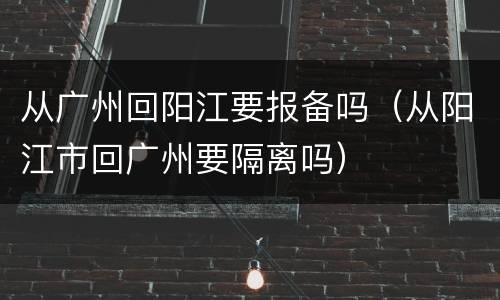 从广州回阳江要报备吗（从阳江市回广州要隔离吗）