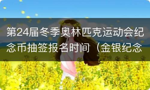 第24届冬季奥林匹克运动会纪念币抽签报名时间（金银纪念币）