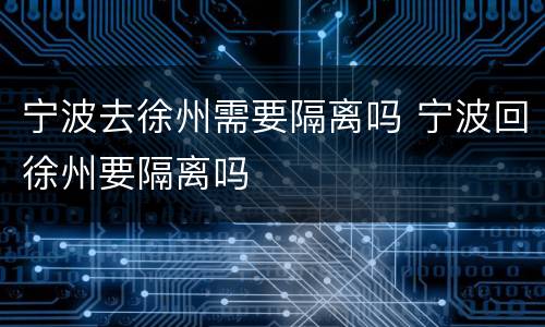 宁波去徐州需要隔离吗 宁波回徐州要隔离吗