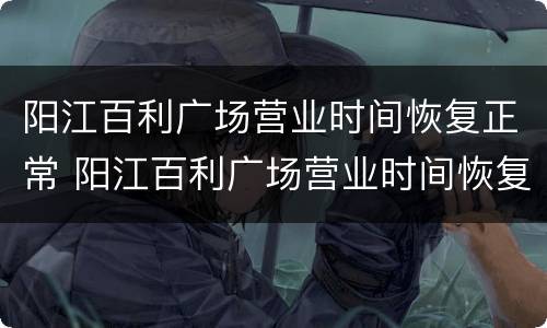阳江百利广场营业时间恢复正常 阳江百利广场营业时间恢复正常营业了吗