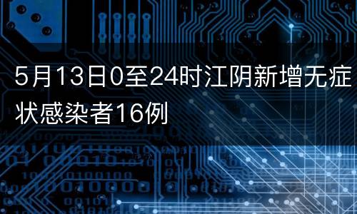 5月13日0至24时江阴新增无症状感染者16例