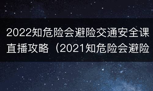 2022知危险会避险交通安全课直播攻略（2021知危险会避险交通安全体验课直播回放）