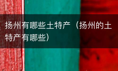 扬州有哪些土特产（扬州的土特产有哪些）