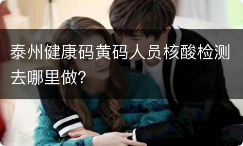 泰州健康码黄码人员核酸检测去哪里做？