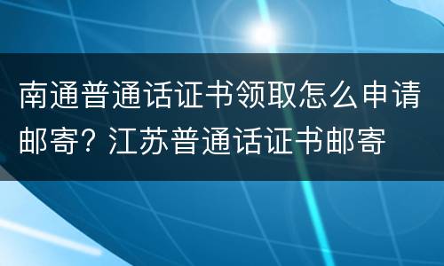 南通普通话证书领取怎么申请邮寄? 江苏普通话证书邮寄
