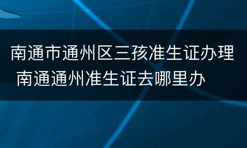 南通市通州区三孩准生证办理 南通通州准生证去哪里办