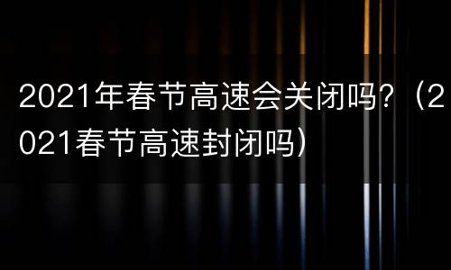 2021年春节高速会关闭吗?（2021春节高速封闭吗）